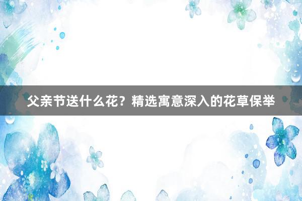父亲节送什么花？精选寓意深入的花草保举